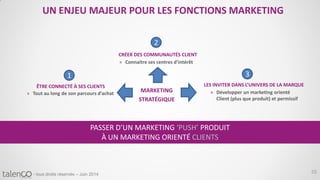 55- tous droits réservés – Juin 2014
UN ENJEU MAJEUR POUR LES FONCTIONS MARKETING
PASSER D’UN MARKETING ‘PUSH’ PRODUIT
À UN MARKETING ORIENTÉ CLIENTS
» Tout au long de son parcours d’achat
1
ÊTRE CONNECTÉ À SES CLIENTS
» Connaitre ses centres d’intérêt
2
CRÉER DES COMMUNAUTÉS CLIENT
» Développer un marketing orienté
Client (plus que produit) et permissif
3
LES INVITER DANS L’UNIVERS DE LA MARQUE
MARKETING
STRATÉGIQUE
 