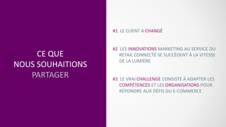 CE QUE
NOUS SOUHAITIONS
PARTAGER
#1 LE CLIENT A CHANGÉ
#2 LES INNOVATIONS MARKETING AU SERVICE DU
RETAIL CONNECTÉ SE SUCCÈDENT À LA VITESSE
DE LA LUMIÈRE
#3 LE VRAI CHALLENGE CONSISTE À ADAPTER LES
COMPÉTENCES ET LES ORGANISATIONS POUR
RÉPONDRE AUX DÉFIS DU E-COMMERCE
 
