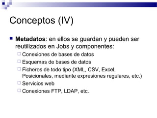 Conceptos (IV)
 Metadatos: en ellos se guardan y pueden ser
reutilizados en Jobs y componentes:
 Conexiones de bases de datos
 Esquemas de bases de datos
 Ficheros de todo tipo (XML, CSV, Excel,
Posicionales, mediante expresiones regulares, etc.)
 Servicios web
 Conexiones FTP, LDAP, etc.
 