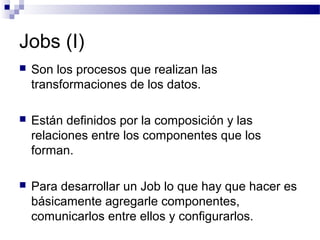 Jobs (I)
 Son los procesos que realizan las
transformaciones de los datos.
 Están definidos por la composición y las
relaciones entre los componentes que los
forman.
 Para desarrollar un Job lo que hay que hacer es
básicamente agregarle componentes,
comunicarlos entre ellos y configurarlos.
 