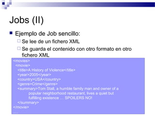 Jobs (II)
 Ejemplo de Job sencillo:
 Se lee de un fichero XML
 Se guarda el contenido con otro formato en otro
fichero XML
<movies>
<movie>
<title>A History of Violence</title>
<year>2005</year>
<country>USA</country>
<genre>Crime</genre>
<summary>Tom Stall, a humble family man and owner of a
popular neighborhood restaurant, lives a quiet but
fulfilling existence … SPOILERS NO!
</summary>
</movie>
….
 