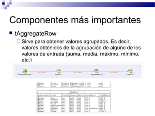Componentes más importantes
 tAggregateRow
 Sirve para obtener valores agrupados. Es decir,
valores obtenidos de la agrupación de alguno de los
valores de entrada (suma, media, máximo, mínimo,
etc.)
 