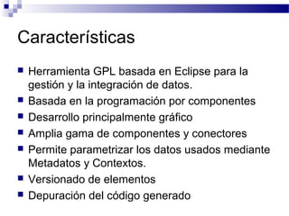 Características
 Herramienta GPL basada en Eclipse para la
gestión y la integración de datos.
 Basada en la programación por componentes
 Desarrollo principalmente gráfico
 Amplia gama de componentes y conectores
 Permite parametrizar los datos usados mediante
Metadatos y Contextos.
 Versionado de elementos
 Depuración del código generado
 