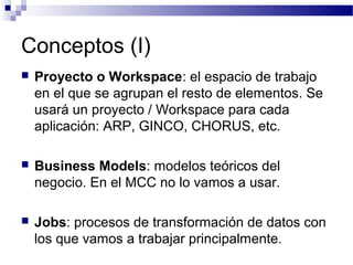 Conceptos (I)
 Proyecto o Workspace: el espacio de trabajo
en el que se agrupan el resto de elementos. Se
usará un proyecto / Workspace para cada
aplicación: ARP, GINCO, CHORUS, etc.
 Business Models: modelos teóricos del
negocio. En el MCC no lo vamos a usar.
 Jobs: procesos de transformación de datos con
los que vamos a trabajar principalmente.
 