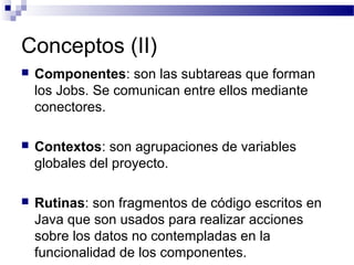 Conceptos (II)
 Componentes: son las subtareas que forman
los Jobs. Se comunican entre ellos mediante
conectores.
 Contextos: son agrupaciones de variables
globales del proyecto.
 Rutinas: son fragmentos de código escritos en
Java que son usados para realizar acciones
sobre los datos no contempladas en la
funcionalidad de los componentes.
 