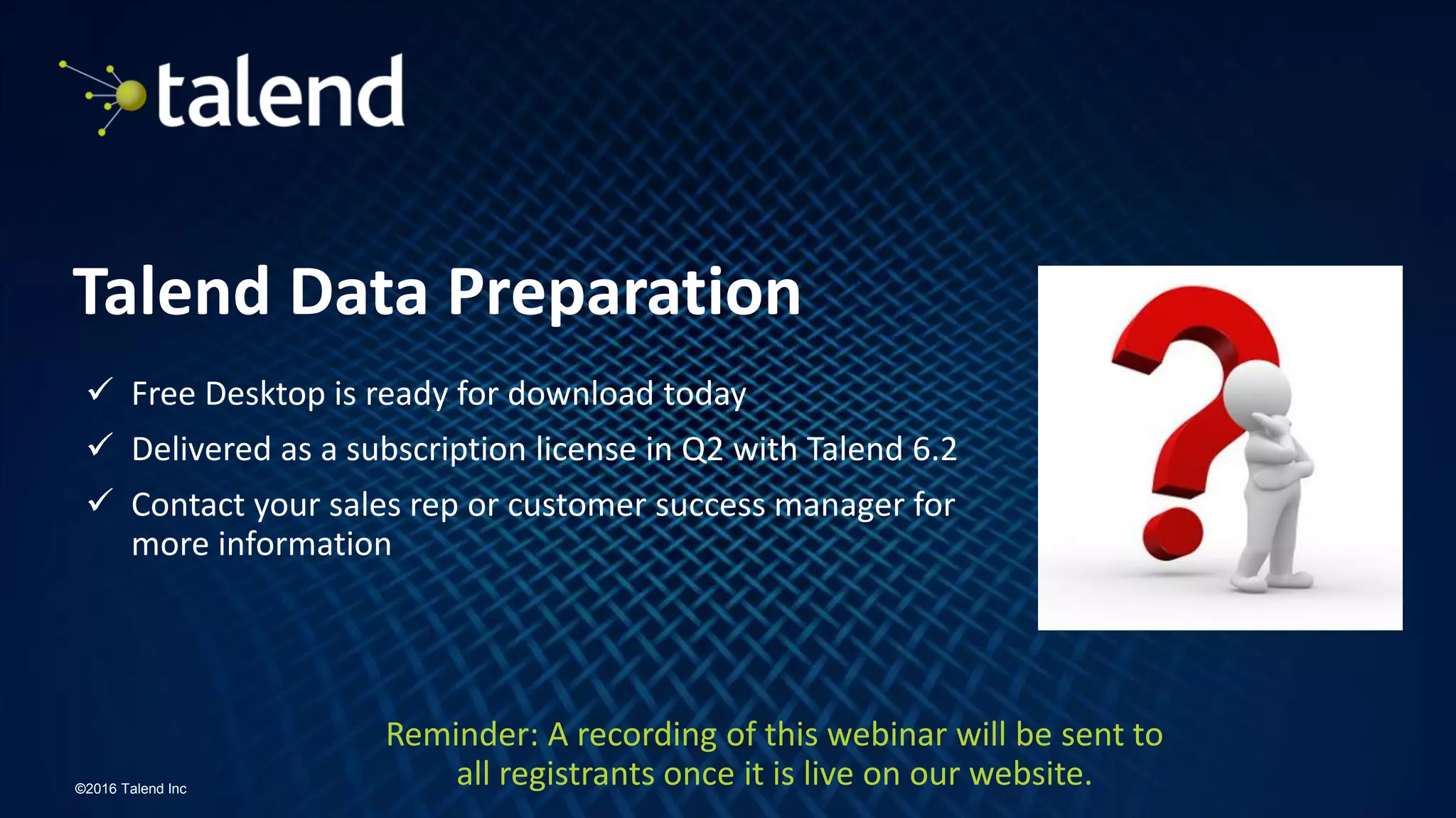 16
©2016 Talend Inc
Talend Data Preparation
 Free Desktop is ready for download today
 Delivered as a subscription license in Q2 with Talend 6.2
 Contact your sales rep or customer success manager for
more information
Reminder: A recording of this webinar will be sent to
all registrants once it is live on our website.
 