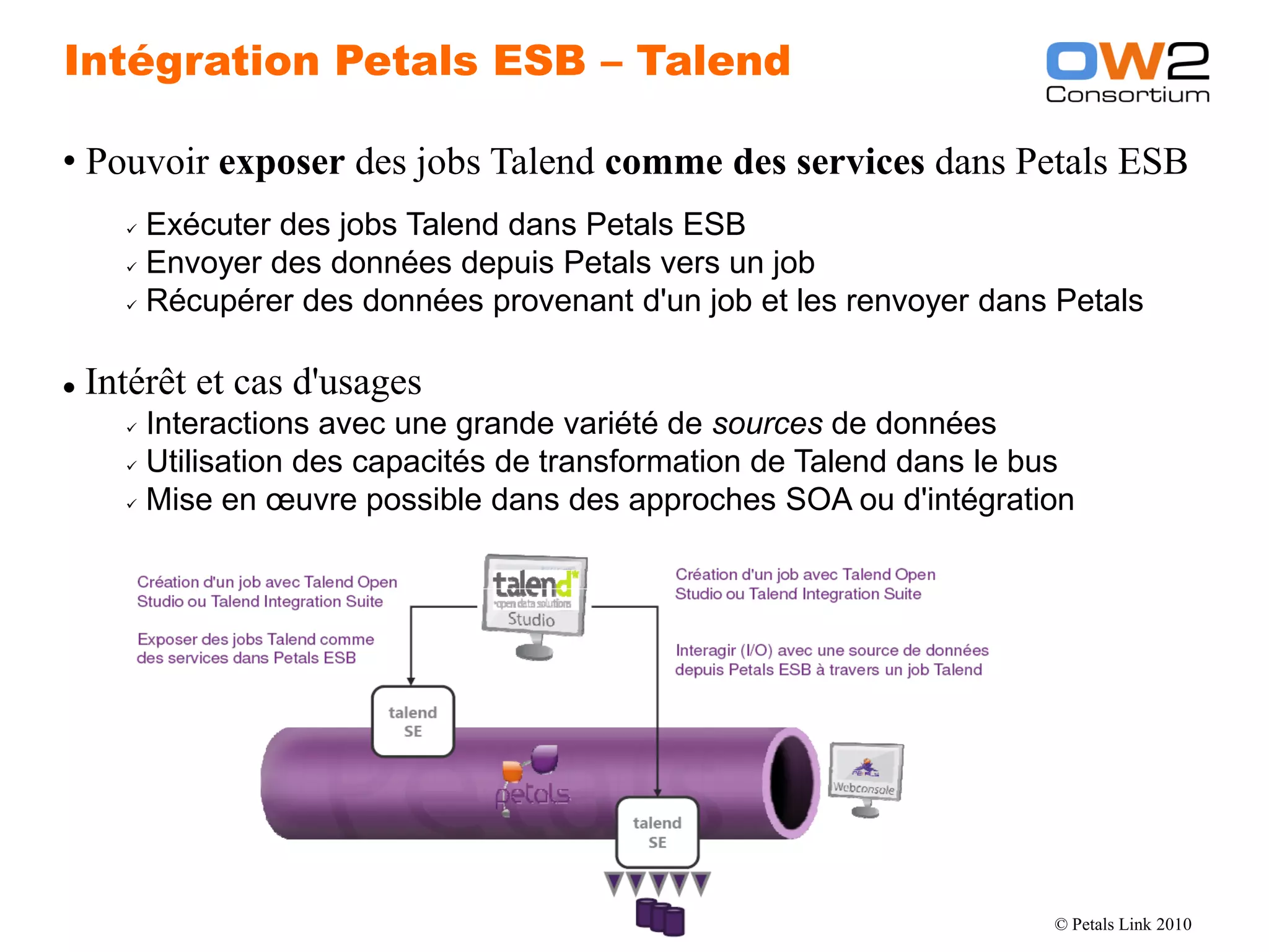 Intégration Petals ESB – Talend

  • Pouvoir exposer des jobs Talend comme des services dans Petals ESB
           Exécuter des jobs Talend dans Petals ESB
           Envoyer des données depuis Petals vers un job

           Récupérer des données provenant d'un job et les renvoyer dans Petals




     Intérêt et cas d'usages
           Interactions avec une grande variété de sources de données
           Utilisation des capacités de transformation de Talend dans le bus

           Mise en œuvre possible dans des approches SOA ou d'intégration




OW2 Consortium 2010                      www.ow2.org                       © Petals Link 2010
 