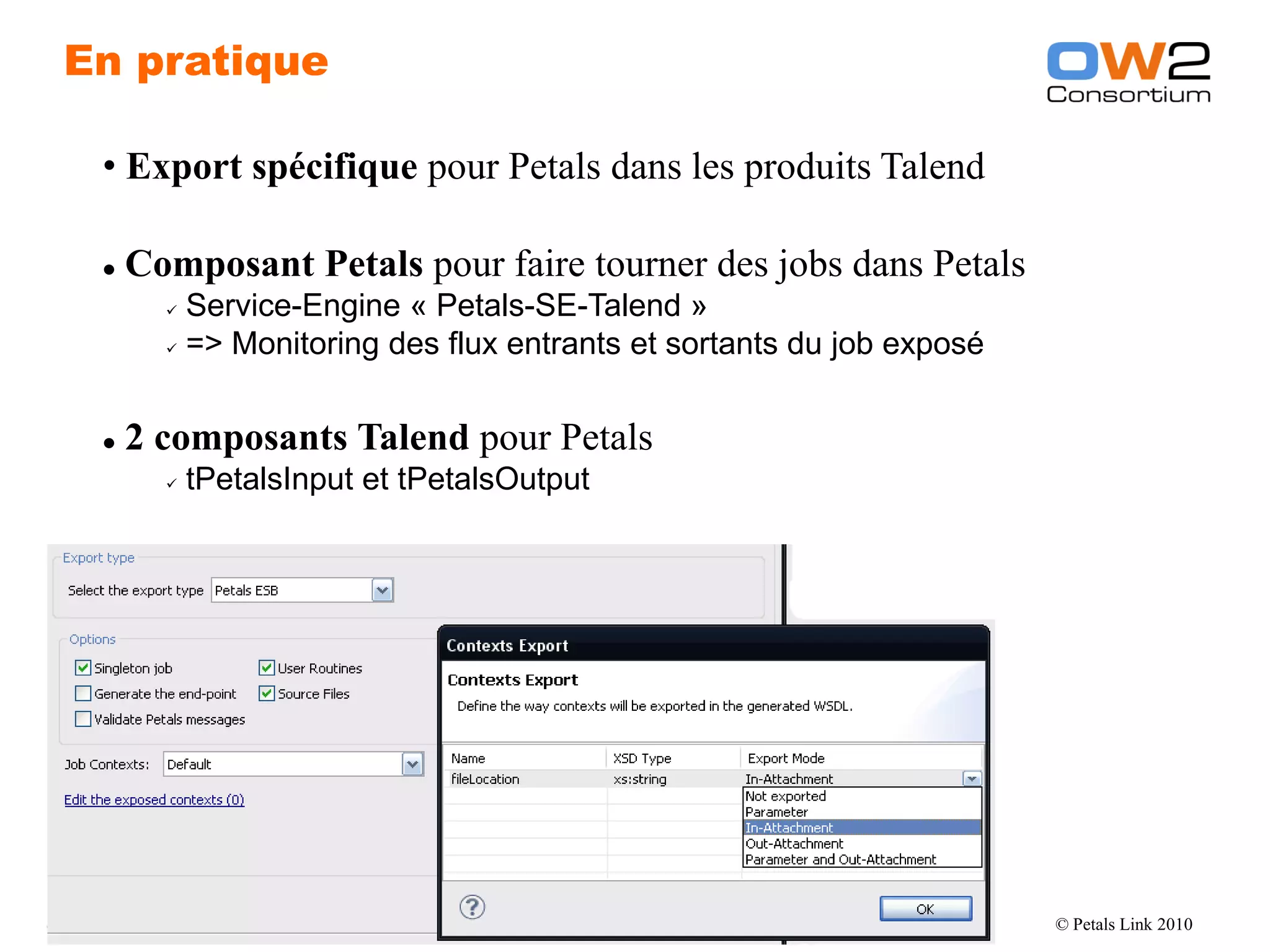 En pratique

       • Export spécifique pour Petals dans les produits Talend

          Composant Petals pour faire tourner des jobs dans Petals
                Service-Engine « Petals-SE-Talend »
                => Monitoring des flux entrants et sortants du job exposé




          2 composants Talend pour Petals
                  tPetalsInput et tPetalsOutput




OW2 Consortium 2010                            www.ow2.org                   © Petals Link 2010
 