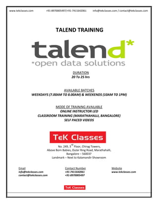 www.tekclasses.com +91-8970005497/+91-7411642061 info@tekclasses.com / contact@tekclasses.com
TALEND TRAINING
DURATION
20 To 25 hrs
AVAILABLE BATCHES
WEEKDAYS (7.00AM TO 8.00AM) & WEEKENDS (10AM TO 1PM)
MODE OF TRAINING AVAILABLE
ONLINE INSTRUCTOR LED
CLASSROOM TRAINING (MARATHAHALLI, BANGALORE)
SELF PACED VIDEOS
No. 249, 3
rd
Floor, Chirag Towers,
Above Born Babies, Outer Ring Road, Marathahalli,
Bangalore – 560037
Landmark – Next to Kalamandir Showroom
Email Contact Number Website
info@tekclasses.com +91-7411642061 www.tekclasses.com
contact@tekclasses.com +91-8970005497
 