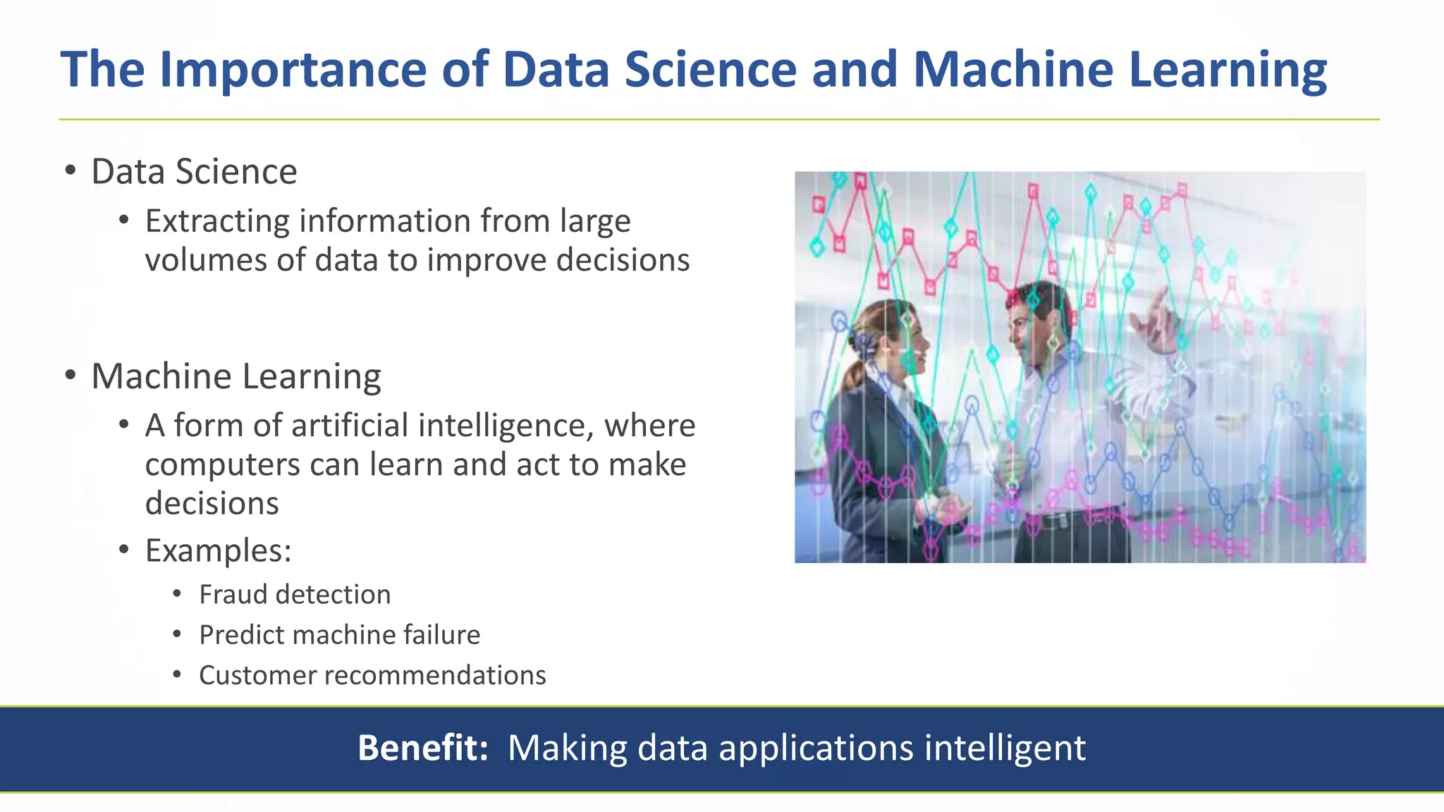 6
• Data Science
• Extracting information from large
volumes of data to improve decisions
• Machine Learning
• A form of artificial intelligence, where
computers can learn and act to make
decisions
• Examples:
• Fraud detection
• Predict machine failure
• Customer recommendations
The Importance of Data Science and Machine Learning
Benefit: Making data applications intelligent
 