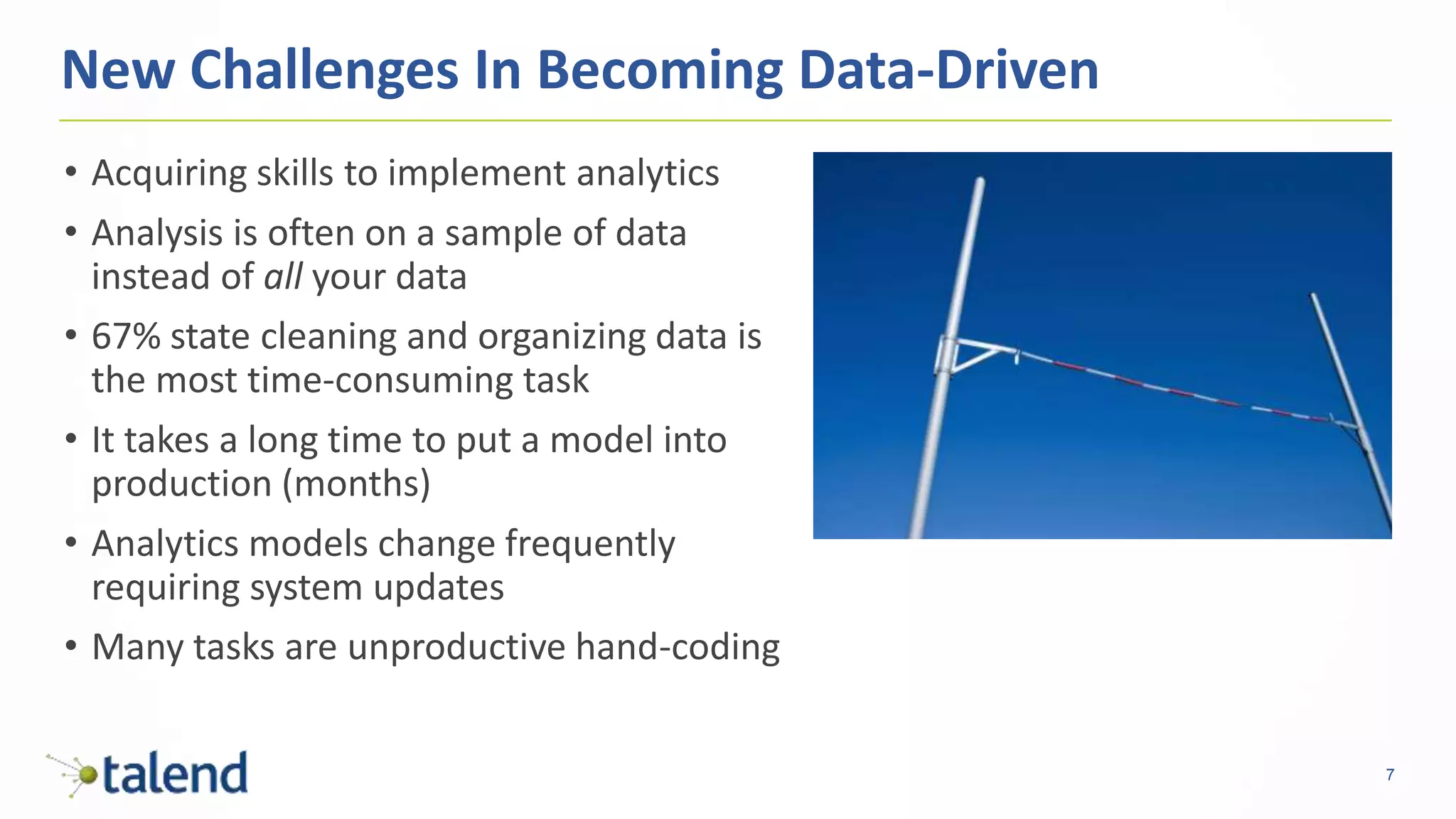 7
• Acquiring skills to implement analytics
• Analysis is often on a sample of data
instead of all your data
• 67% state cleaning and organizing data is
the most time-consuming task
• It takes a long time to put a model into
production (months)
• Analytics models change frequently
requiring system updates
• Many tasks are unproductive hand-coding
New Challenges In Becoming Data-Driven
 
