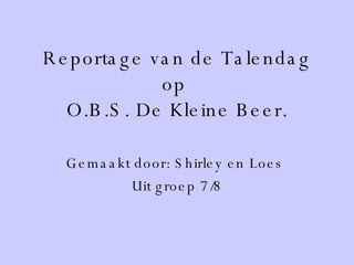 Reportage van de Talendag op  O.B.S. De Kleine Beer. Gemaakt door: Shirley en Loes  Uit groep 7/8 
