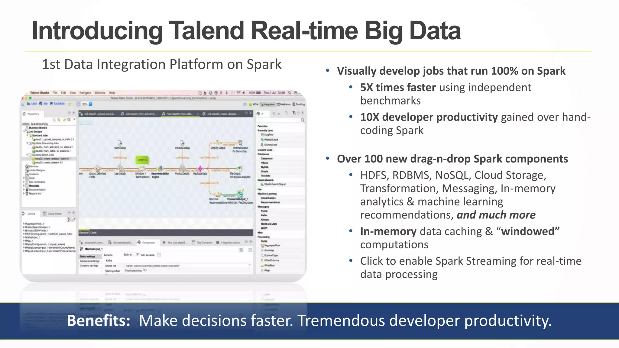 14
Benefits: Make decisions faster. Tremendous developer productivity.
• Visually develop jobs that run 100% on Spark
• 5X times faster using independent
benchmarks
• 10X developer productivity gained over hand-
coding Spark
• Over 100 new drag-n-drop Spark components
• HDFS, RDBMS, NoSQL, Cloud Storage,
Transformation, Messaging, In-memory
analytics & machine learning
recommendations, and much more
• In-memory data caching & “windowed”
computations
• Click to enable Spark Streaming for real-time
data processing
Introducing Talend Real-time Big Data
1st Data Integration Platform on Spark
 