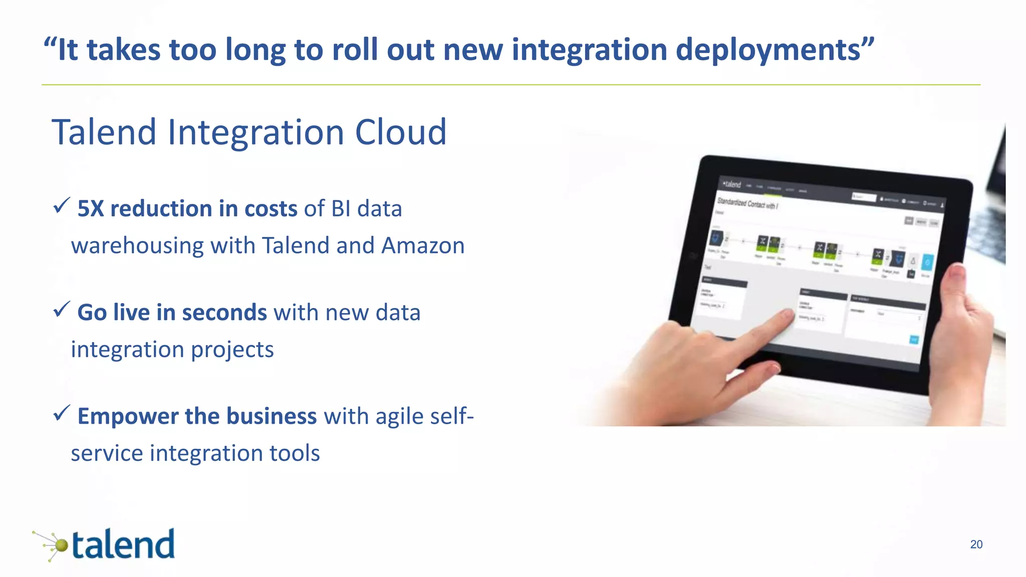 20
“It takes too long to roll out new integration deployments”
Talend Integration Cloud
 5X reduction in costs of BI data
warehousing with Talend and Amazon
 Go live in seconds with new data
integration projects
 Empower the business with agile self-
service integration tools
 