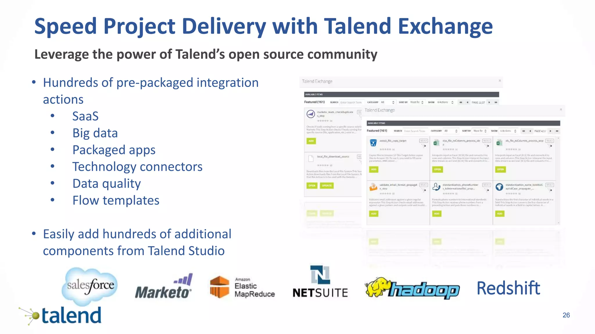 26
Leverage the power of Talend’s open source community
Speed Project Delivery with Talend Exchange
• Hundreds of pre-packaged integration
actions
• SaaS
• Big data
• Packaged apps
• Technology connectors
• Data quality
• Flow templates
• Easily add hundreds of additional
components from Talend Studio
Redshift
 