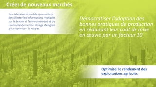 11
Des laboratoires mobiles permettent
de collecter les informations multiples
sur le terrain et l’environnement et de
recommander le bon dosage d’engrais
pour optimiser la récolte.
Démocratiser l’adoption des
bonnes pratiques de production
en réduisant leur coût de mise
en œuvre par un facteur 10
Optimiser le rendement des
exploitations agricoles
Créer de nouveaux marchés
 