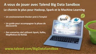 21
A vous de jouer avec Talend Big Data Sandbox
• Un environnement Docker pret à l’emploi
• Un guide pour accompagner la phase de
découverte
• Des scenarios réel utilisant Spark, Kafka,
MapReduce & NoSQL
www.talend.com/BigDataSandbox
Le chemin le plus pour Hadoop, Spark et le Machine Learning
 