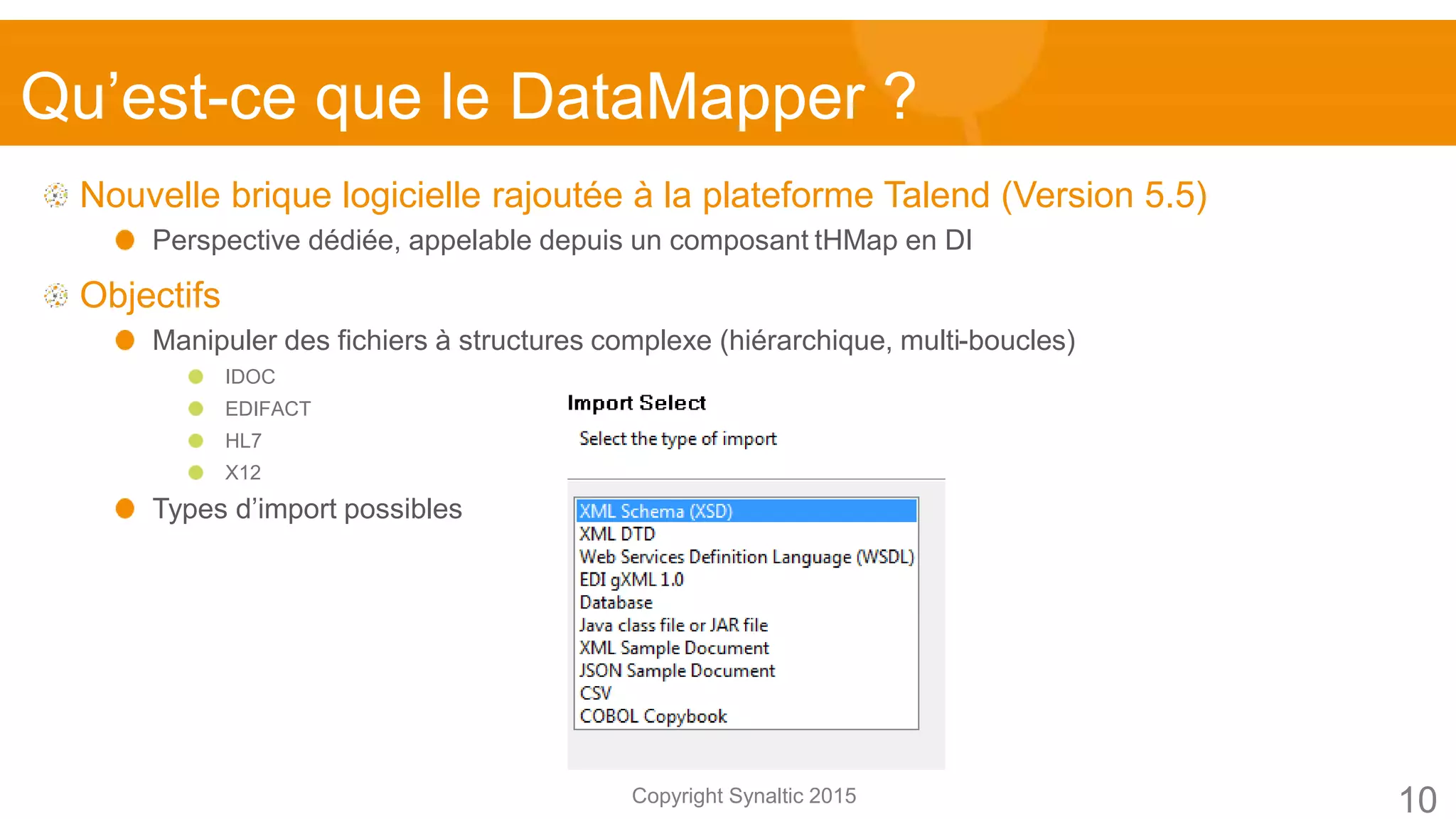 Copyright Synaltic 2015
Nouvelle brique logicielle rajoutée à la plateforme Talend (Version 5.5)
Perspective dédiée, appelable depuis un composant tHMap en DI
Objectifs
Manipuler des fichiers à structures complexe (hiérarchique, multi-boucles)
IDOC
EDIFACT
HL7
X12
Types d’import possibles
Qu’est-ce que le DataMapper ?
10
 