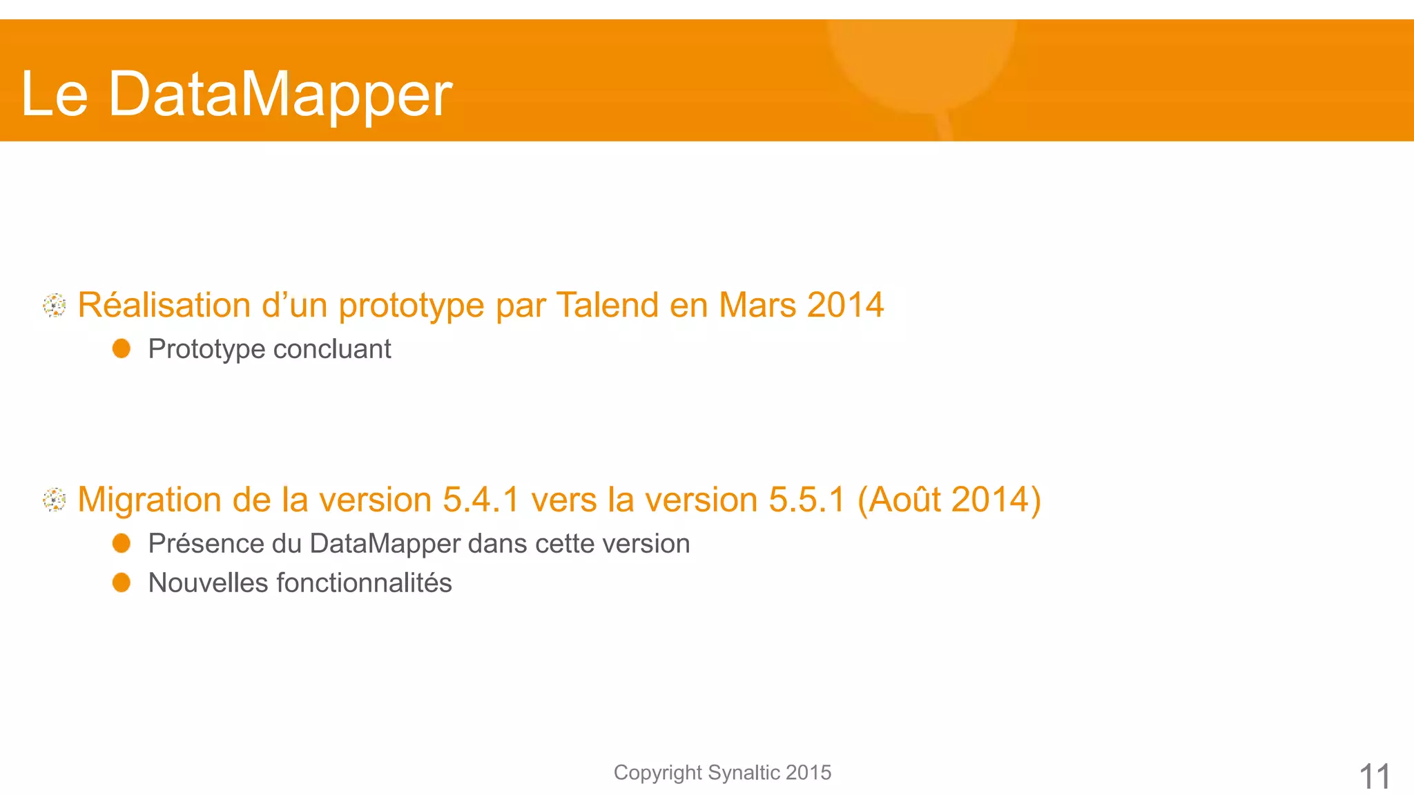 Copyright Synaltic 2015
Réalisation d’un prototype par Talend en Mars 2014
Prototype concluant
Migration de la version 5.4.1 vers la version 5.5.1 (Août 2014)
Présence du DataMapper dans cette version
Nouvelles fonctionnalités
Le DataMapper
11
 