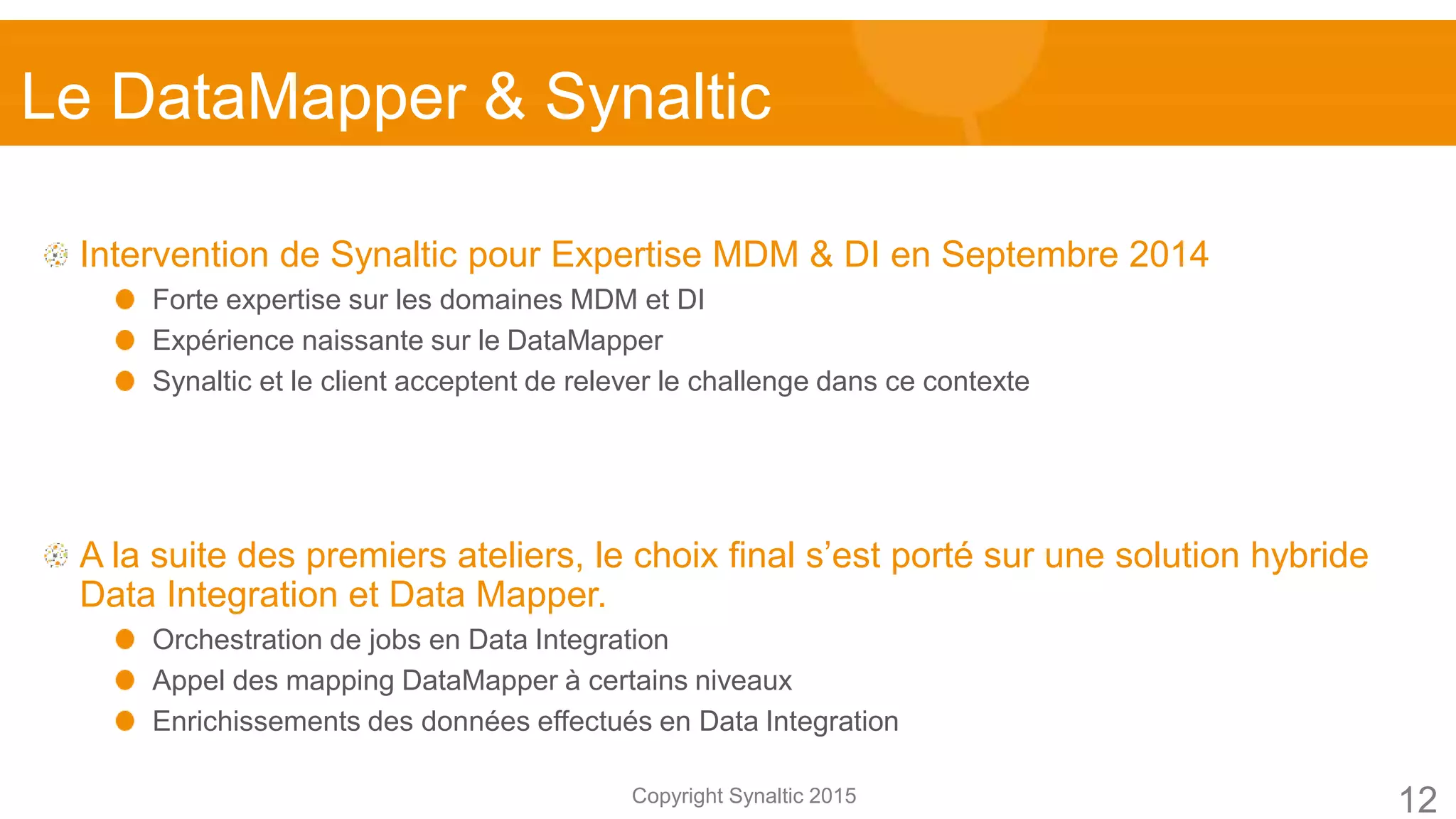 Copyright Synaltic 2015
Intervention de Synaltic pour Expertise MDM & DI en Septembre 2014
Forte expertise sur les domaines MDM et DI
Expérience naissante sur le DataMapper
Synaltic et le client acceptent de relever le challenge dans ce contexte
A la suite des premiers ateliers, le choix final s’est porté sur une solution hybride
Data Integration et Data Mapper.
Orchestration de jobs en Data Integration
Appel des mapping DataMapper à certains niveaux
Enrichissements des données effectués en Data Integration
Le DataMapper & Synaltic
12
 