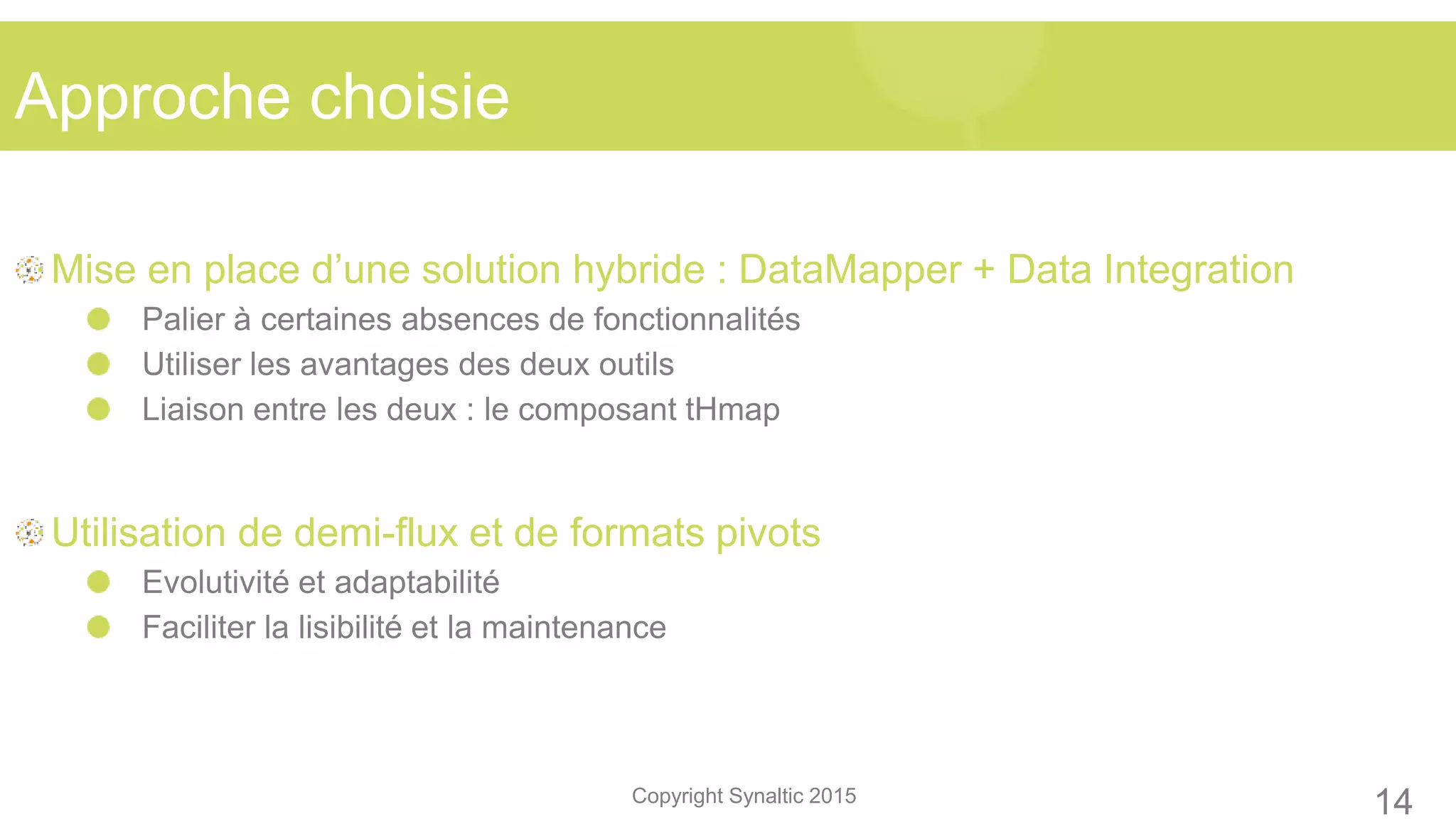 Copyright Synaltic 2015
Mise en place d’une solution hybride : DataMapper + Data Integration
Palier à certaines absences de fonctionnalités
Utiliser les avantages des deux outils
Liaison entre les deux : le composant tHmap
Utilisation de demi-flux et de formats pivots
Evolutivité et adaptabilité
Faciliter la lisibilité et la maintenance
Approche choisie
14
 