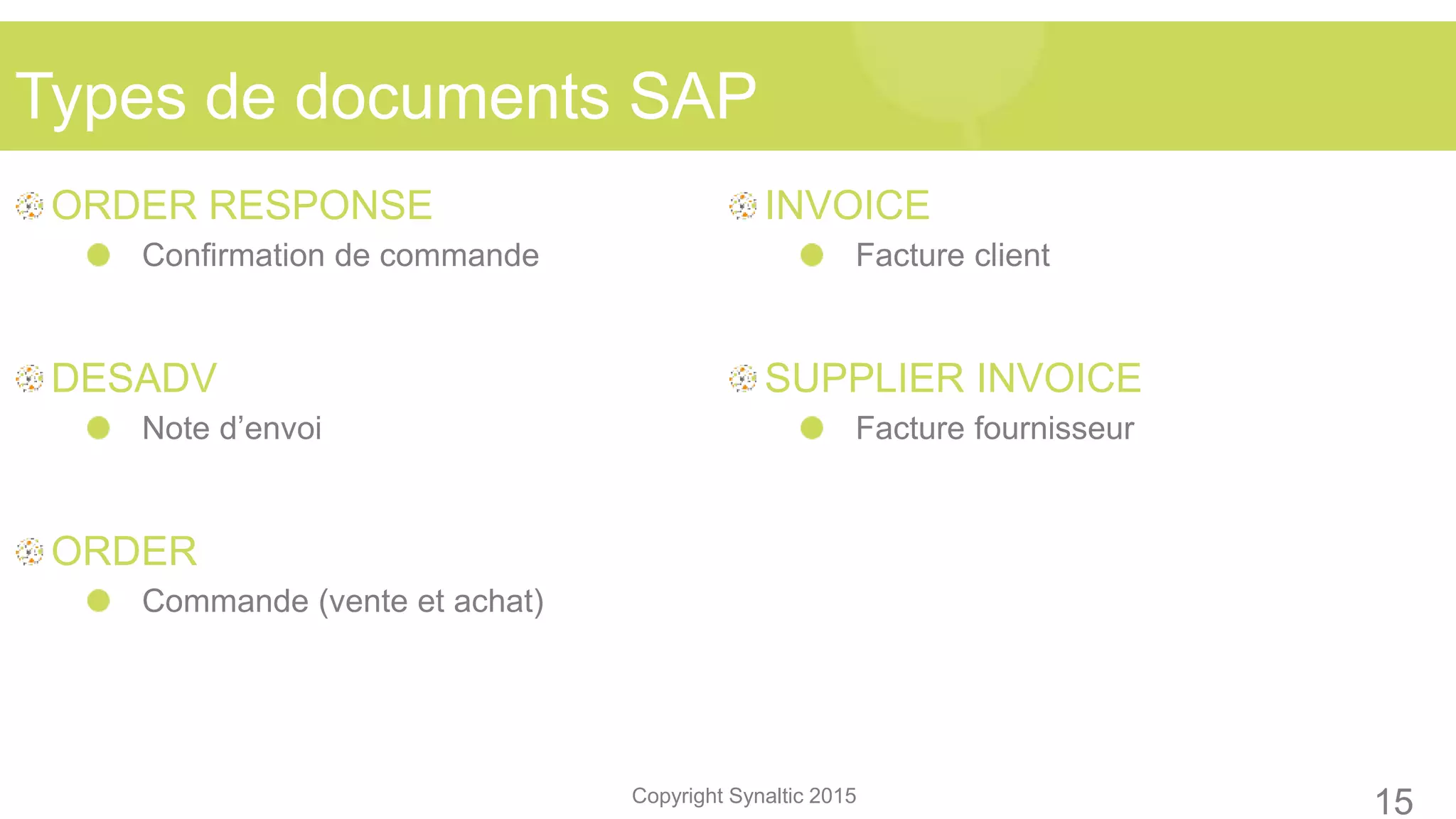 Copyright Synaltic 2015
ORDER RESPONSE
Confirmation de commande
DESADV
Note d’envoi
ORDER
Commande (vente et achat)
INVOICE
Facture client
SUPPLIER INVOICE
Facture fournisseur
Types de documents SAP
15
 