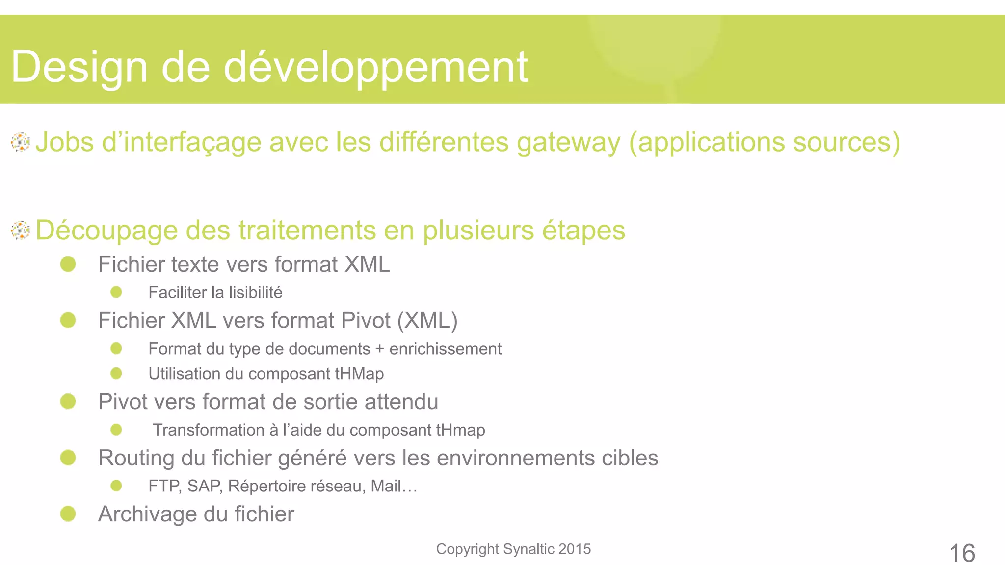 Copyright Synaltic 2015
Jobs d’interfaçage avec les différentes gateway (applications sources)
Découpage des traitements en plusieurs étapes
Fichier texte vers format XML
Faciliter la lisibilité
Fichier XML vers format Pivot (XML)
Format du type de documents + enrichissement
Utilisation du composant tHMap
Pivot vers format de sortie attendu
Transformation à l’aide du composant tHmap
Routing du fichier généré vers les environnements cibles
FTP, SAP, Répertoire réseau, Mail…
Archivage du fichier
Design de développement
16
 
