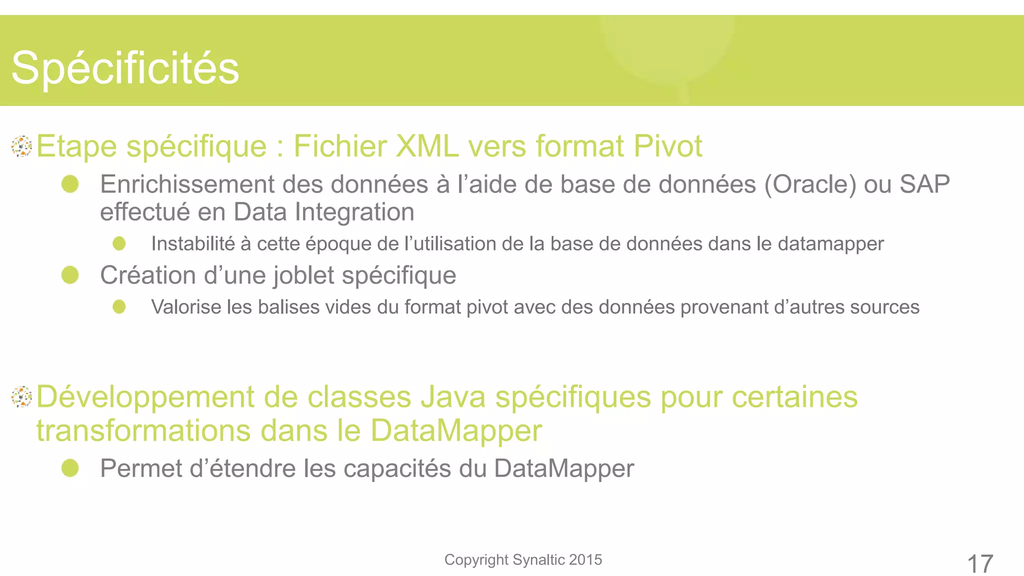 Copyright Synaltic 2015
Etape spécifique : Fichier XML vers format Pivot
Enrichissement des données à l’aide de base de données (Oracle) ou SAP
effectué en Data Integration
Instabilité à cette époque de l’utilisation de la base de données dans le datamapper
Création d’une joblet spécifique
Valorise les balises vides du format pivot avec des données provenant d’autres sources
Développement de classes Java spécifiques pour certaines
transformations dans le DataMapper
Permet d’étendre les capacités du DataMapper
Spécificités
17
 