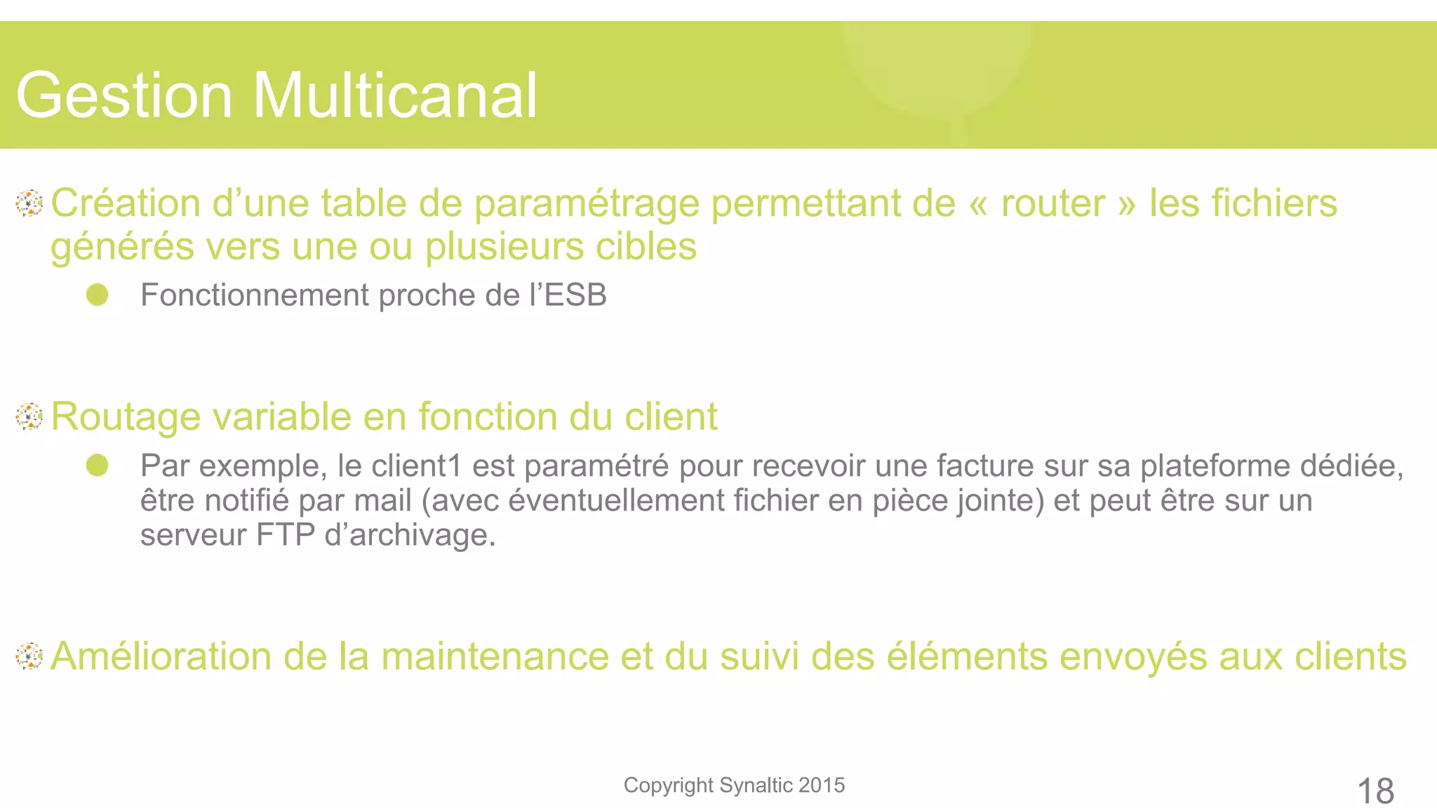 Copyright Synaltic 2015
Création d’une table de paramétrage permettant de « router » les fichiers
générés vers une ou plusieurs cibles
Fonctionnement proche de l’ESB
Routage variable en fonction du client
Par exemple, le client1 est paramétré pour recevoir une facture sur sa plateforme dédiée,
être notifié par mail (avec éventuellement fichier en pièce jointe) et peut être sur un
serveur FTP d’archivage.
Amélioration de la maintenance et du suivi des éléments envoyés aux clients
Gestion Multicanal
18
 