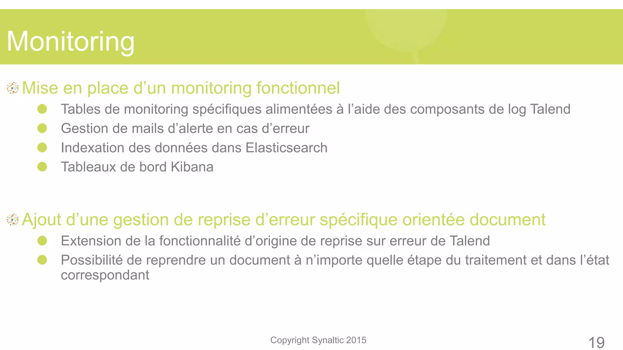 Copyright Synaltic 2015
Mise en place d’un monitoring fonctionnel
Tables de monitoring spécifiques alimentées à l’aide des composants de log Talend
Gestion de mails d’alerte en cas d’erreur
Indexation des données dans Elasticsearch
Tableaux de bord Kibana
Ajout d’une gestion de reprise d’erreur spécifique orientée document
Extension de la fonctionnalité d’origine de reprise sur erreur de Talend
Possibilité de reprendre un document à n’importe quelle étape du traitement et dans l’état
correspondant
Monitoring
19
 