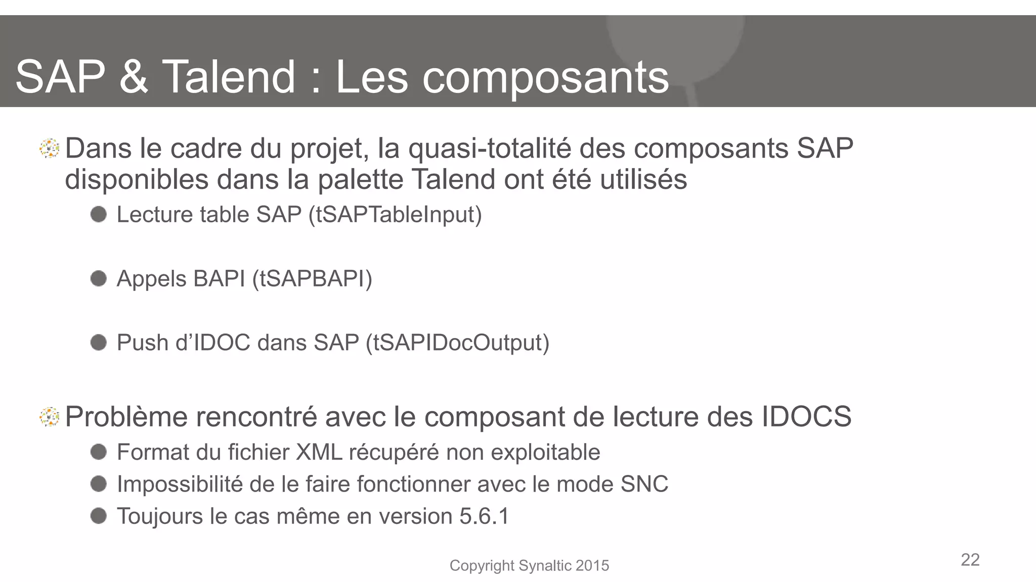 Copyright Synaltic 2015
Dans le cadre du projet, la quasi-totalité des composants SAP
disponibles dans la palette Talend ont été utilisés
Lecture table SAP (tSAPTableInput)
Appels BAPI (tSAPBAPI)
Push d’IDOC dans SAP (tSAPIDocOutput)
Problème rencontré avec le composant de lecture des IDOCS
Format du fichier XML récupéré non exploitable
Impossibilité de le faire fonctionner avec le mode SNC
Toujours le cas même en version 5.6.1
22
SAP & Talend : Les composants
 