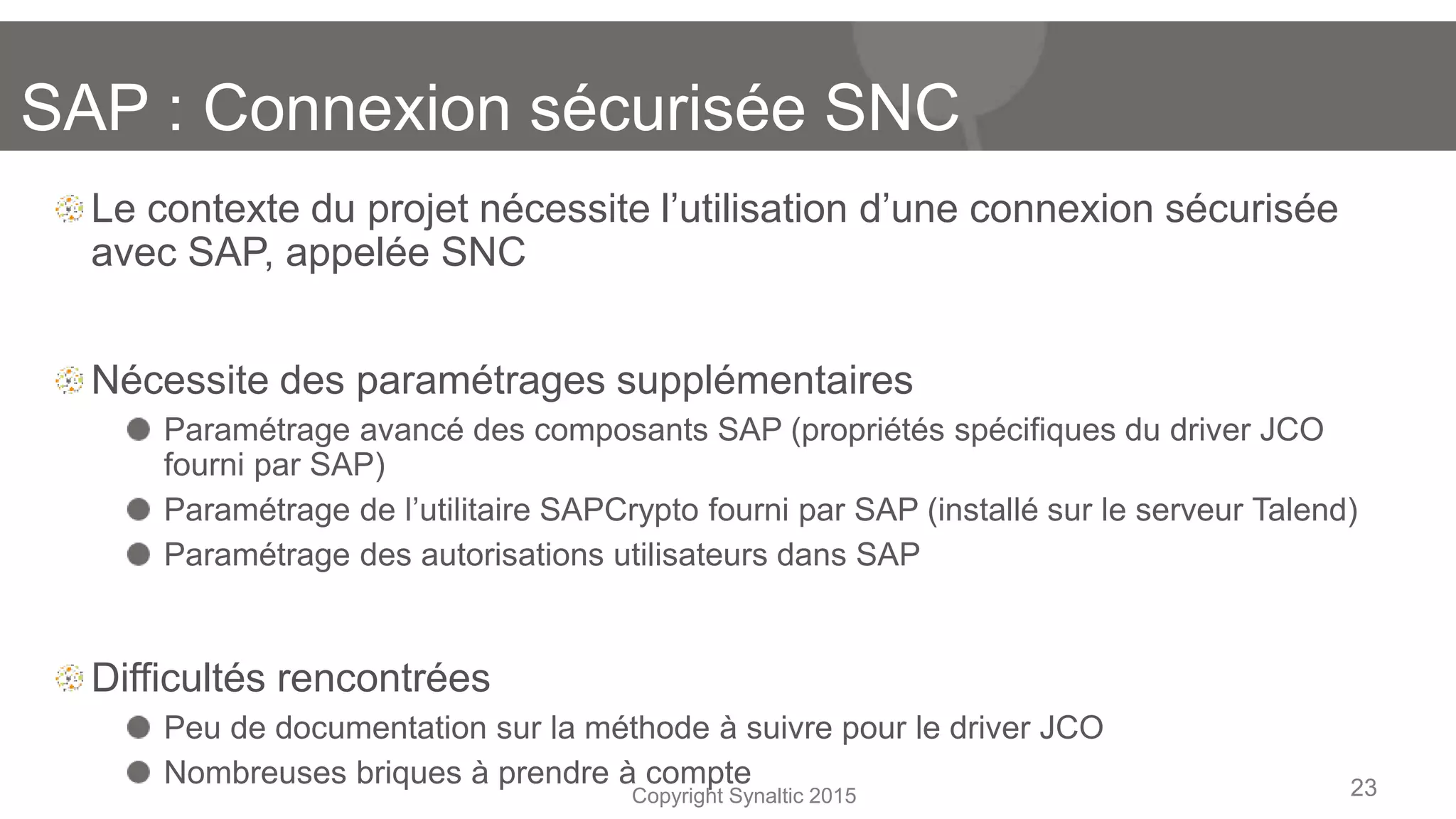 Copyright Synaltic 2015
Le contexte du projet nécessite l’utilisation d’une connexion sécurisée
avec SAP, appelée SNC
Nécessite des paramétrages supplémentaires
Paramétrage avancé des composants SAP (propriétés spécifiques du driver JCO
fourni par SAP)
Paramétrage de l’utilitaire SAPCrypto fourni par SAP (installé sur le serveur Talend)
Paramétrage des autorisations utilisateurs dans SAP
Difficultés rencontrées
Peu de documentation sur la méthode à suivre pour le driver JCO
Nombreuses briques à prendre à compte 23
SAP : Connexion sécurisée SNC
 