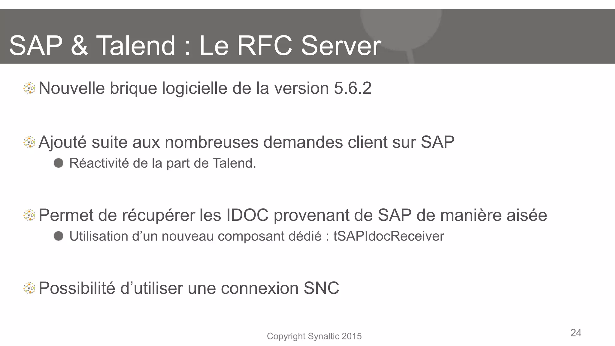 Copyright Synaltic 2015
Nouvelle brique logicielle de la version 5.6.2
Ajouté suite aux nombreuses demandes client sur SAP
Réactivité de la part de Talend.
Permet de récupérer les IDOC provenant de SAP de manière aisée
Utilisation d’un nouveau composant dédié : tSAPIdocReceiver
Possibilité d’utiliser une connexion SNC
24
SAP & Talend : Le RFC Server
 