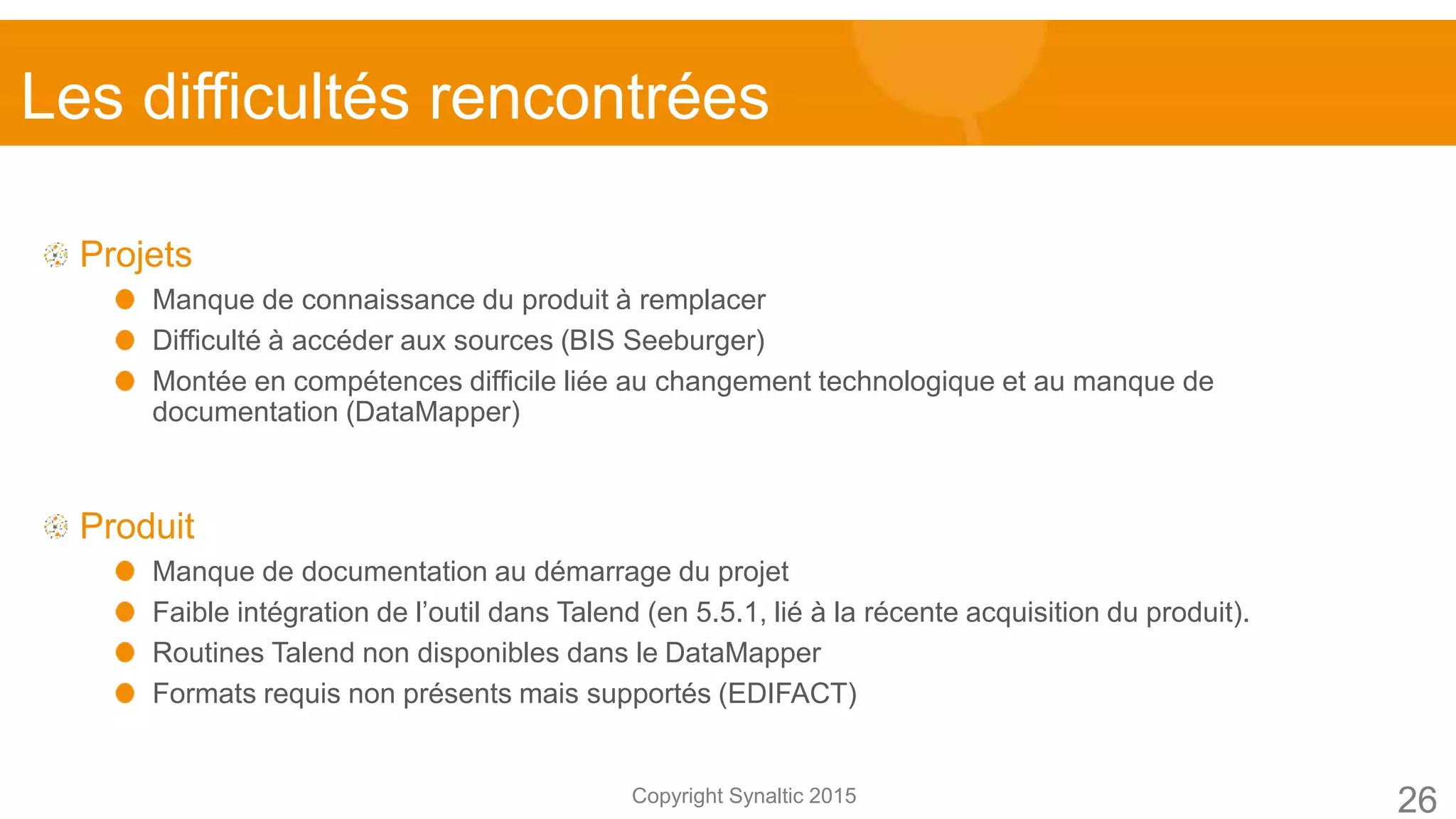 Copyright Synaltic 2015
Projets
Manque de connaissance du produit à remplacer
Difficulté à accéder aux sources (BIS Seeburger)
Montée en compétences difficile liée au changement technologique et au manque de
documentation (DataMapper)
Produit
Manque de documentation au démarrage du projet
Faible intégration de l’outil dans Talend (en 5.5.1, lié à la récente acquisition du produit).
Routines Talend non disponibles dans le DataMapper
Formats requis non présents mais supportés (EDIFACT)
26
Les difficultés rencontrées
 