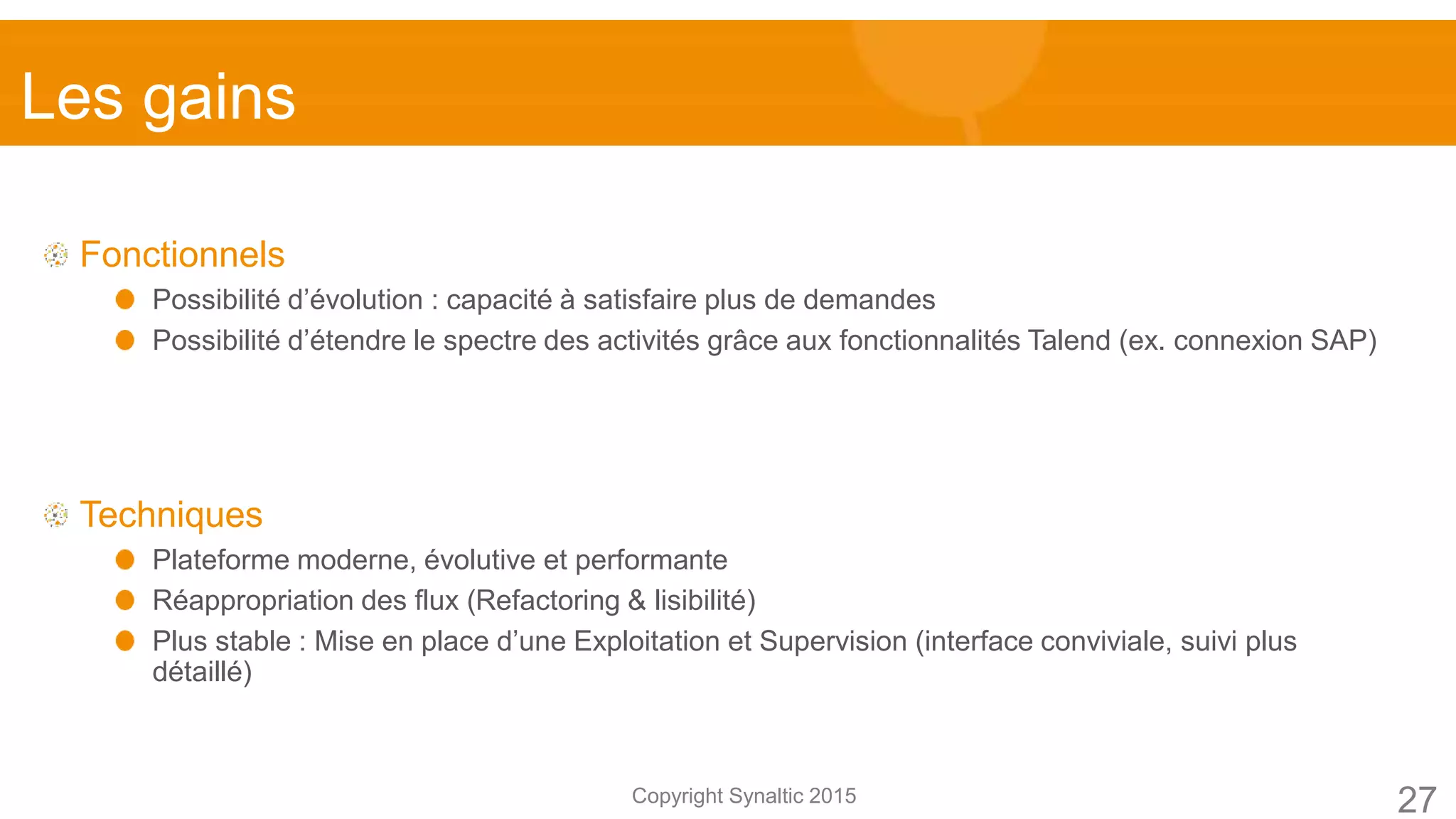 Copyright Synaltic 2015
Fonctionnels
Possibilité d’évolution : capacité à satisfaire plus de demandes
Possibilité d’étendre le spectre des activités grâce aux fonctionnalités Talend (ex. connexion SAP)
Techniques
Plateforme moderne, évolutive et performante
Réappropriation des flux (Refactoring & lisibilité)
Plus stable : Mise en place d’une Exploitation et Supervision (interface conviviale, suivi plus
détaillé)
27
Les gains
 