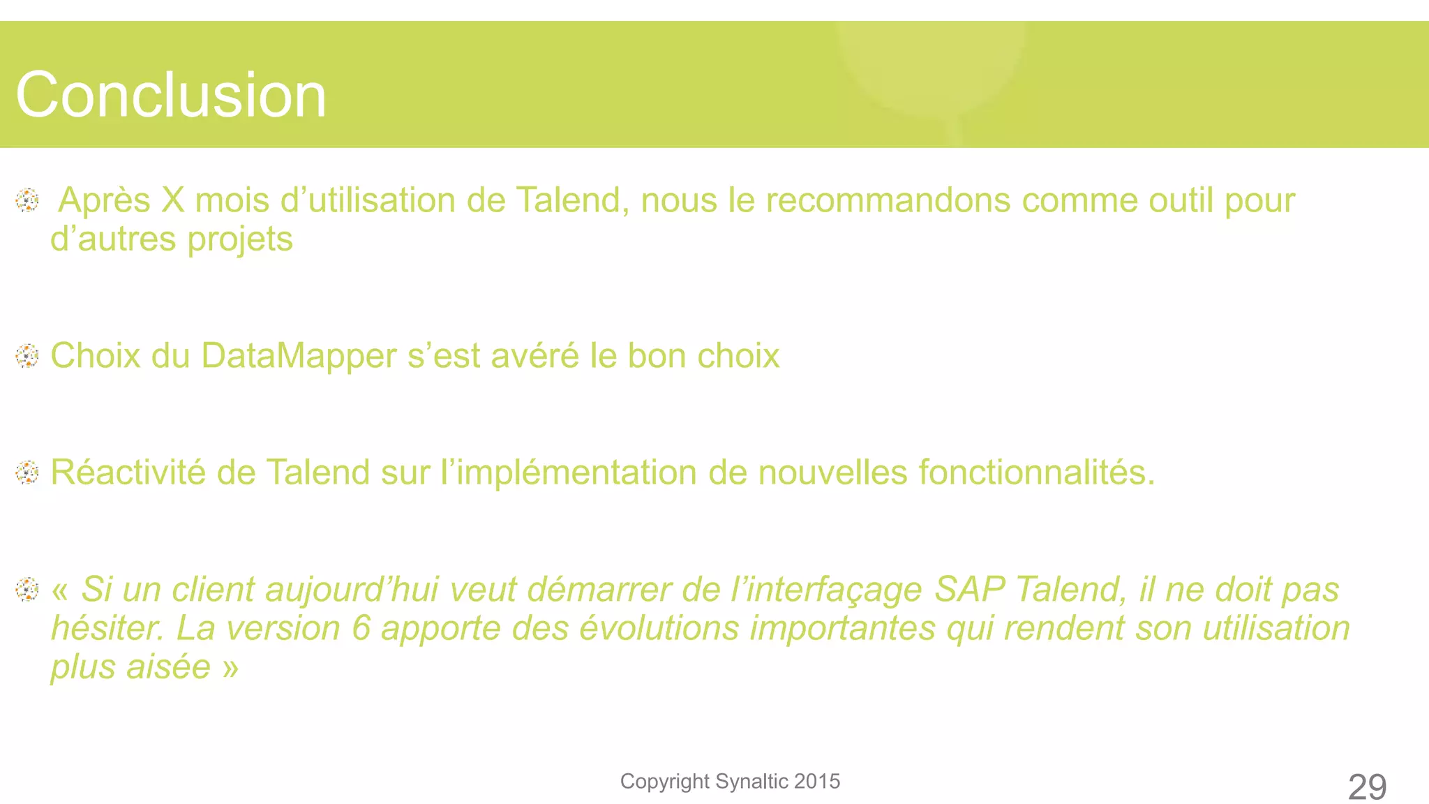 Copyright Synaltic 2015
Après X mois d’utilisation de Talend, nous le recommandons comme outil pour
d’autres projets
Choix du DataMapper s’est avéré le bon choix
Réactivité de Talend sur l’implémentation de nouvelles fonctionnalités.
« Si un client aujourd’hui veut démarrer de l’interfaçage SAP Talend, il ne doit pas
hésiter. La version 6 apporte des évolutions importantes qui rendent son utilisation
plus aisée »
Conclusion
29
 