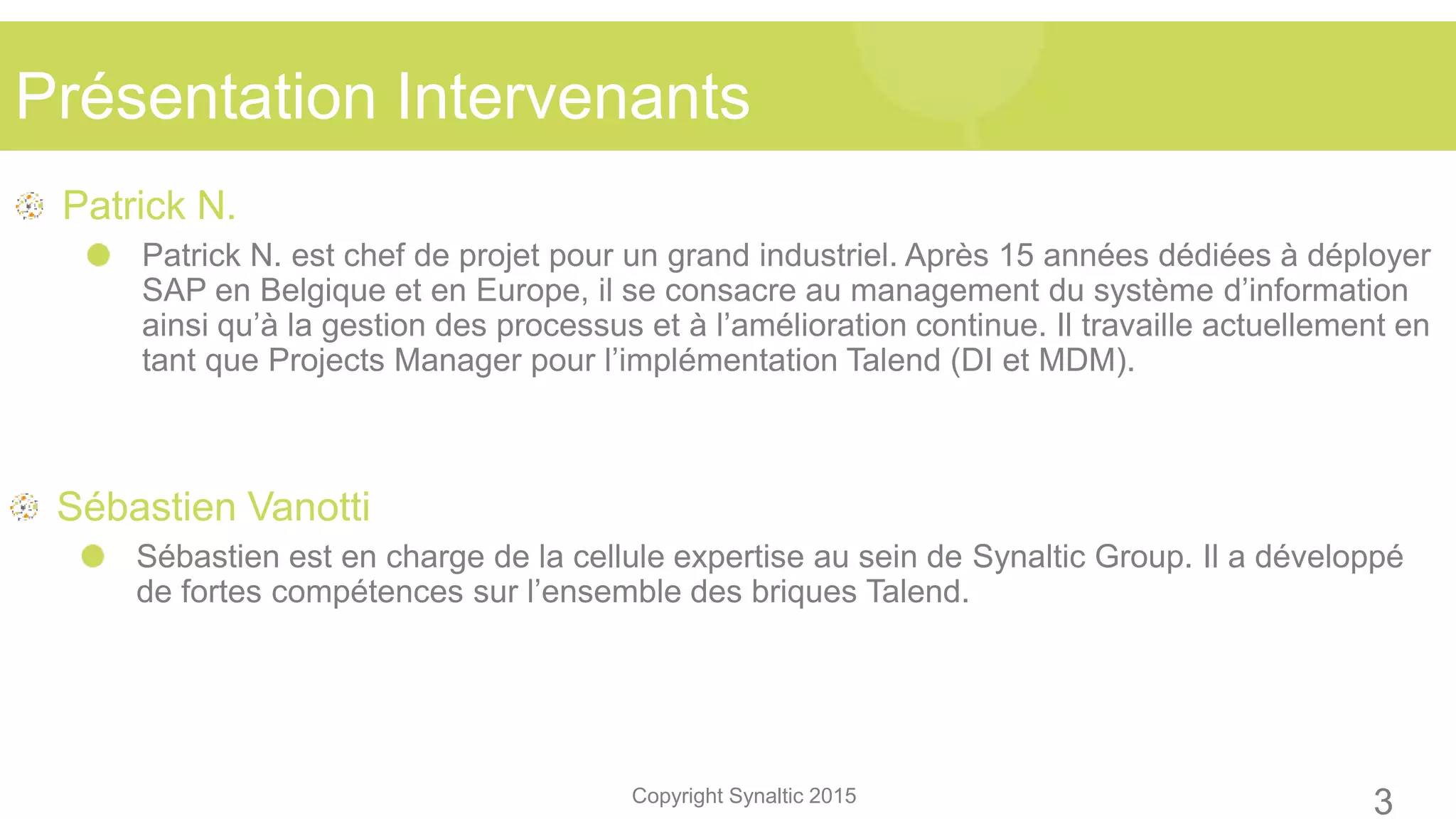 Copyright Synaltic 2015
Patrick N.
Patrick N. est chef de projet pour un grand industriel. Après 15 années dédiées à déployer
SAP en Belgique et en Europe, il se consacre au management du système d’information
ainsi qu’à la gestion des processus et à l’amélioration continue. Il travaille actuellement en
tant que Projects Manager pour l’implémentation Talend (DI et MDM).
Sébastien Vanotti
Sébastien est en charge de la cellule expertise au sein de Synaltic Group. Il a développé
de fortes compétences sur l’ensemble des briques Talend.
Présentation Intervenants
3
 