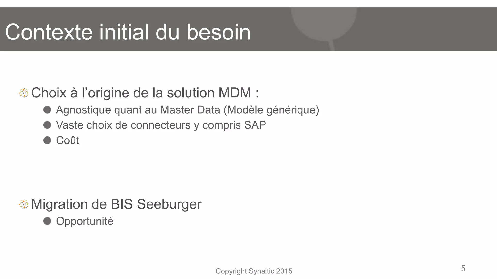 Copyright Synaltic 2015
Choix à l’origine de la solution MDM :
Agnostique quant au Master Data (Modèle générique)
Vaste choix de connecteurs y compris SAP
Coût
Migration de BIS Seeburger
Opportunité
5
Contexte initial du besoin
 