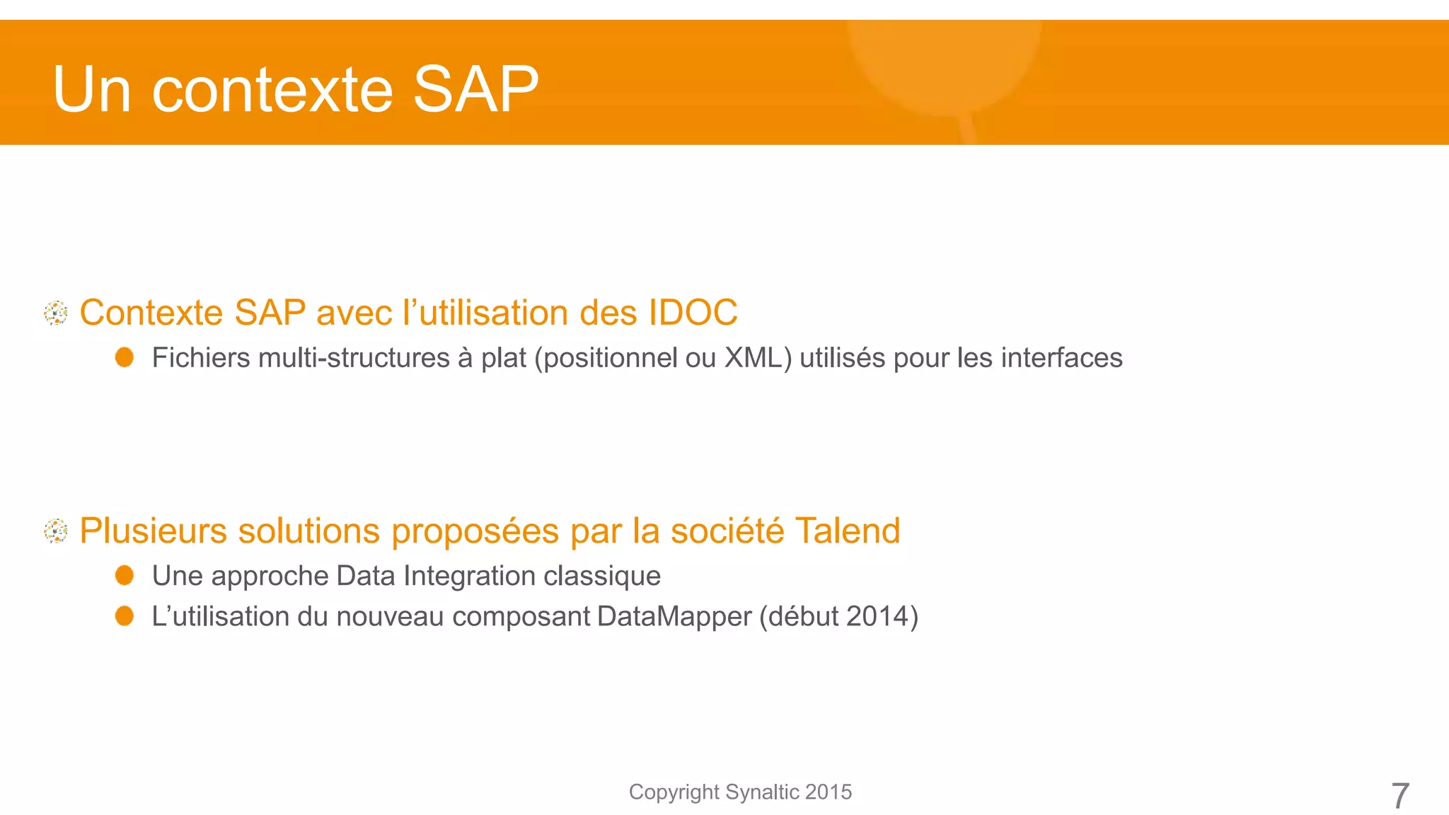 Copyright Synaltic 2015
Contexte SAP avec l’utilisation des IDOC
Fichiers multi-structures à plat (positionnel ou XML) utilisés pour les interfaces
Plusieurs solutions proposées par la société Talend
Une approche Data Integration classique
L’utilisation du nouveau composant DataMapper (début 2014)
Un contexte SAP
7
 