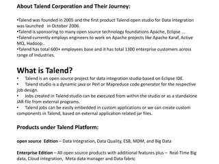 About Talend Corporation and Their Journey:
•Talend was founded in 2005 and the first product Talend open studio for Data Integration
was launched in October 2006.
•Talend is sponsoring to many open source technology foundations Apache, Eclipse ...
•Talend currently employs engineers to work on Apache projects like Apache Karaf, Active
MQ, Hadoop..
•Talend has total 600+ employees base and it has total 1300 enterprise customers across
range of Industries.
What is Talend?
• Talend is an open source project for data integration studio based on Eclipse IDE.
• Talend studio is a dynamic java or Perl or Mapreduce code generator for the respective
job design.
• Jobs created in Talend studio can be executed from within the studio or as a standalone
JAR file from external programs.
• Talend jobs can be easily embedded in custom applications or we can create custom
components in Talend, based on external application related jar files.
Products under Talend Platform:
open source Edition – Data Integration, Data Quality, ESB, MDM, and Big Data
Enterprise Edition – All open source products with additional features plus – Real-Time Big
data, Cloud integration, Meta data manager and Data fabric
 