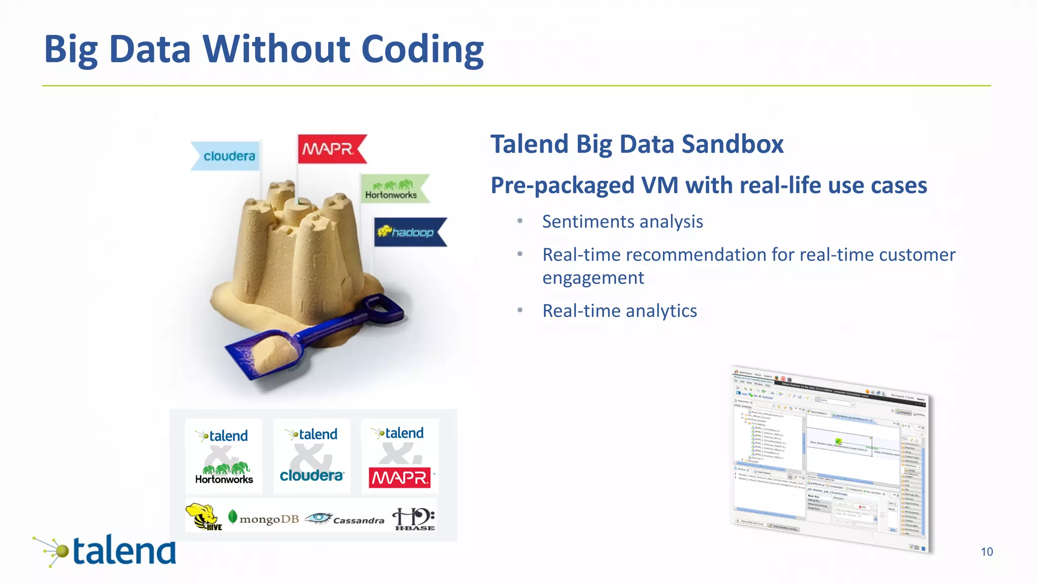 10
Big	Data	Without	Coding
Talend	Big	Data	Sandbox
Pre-packaged	VM	with	real-life	use	cases
• Sentiments	analysis
• Real-time	recommendation	for	real-time	customer	
engagement
• Real-time	analytics
 