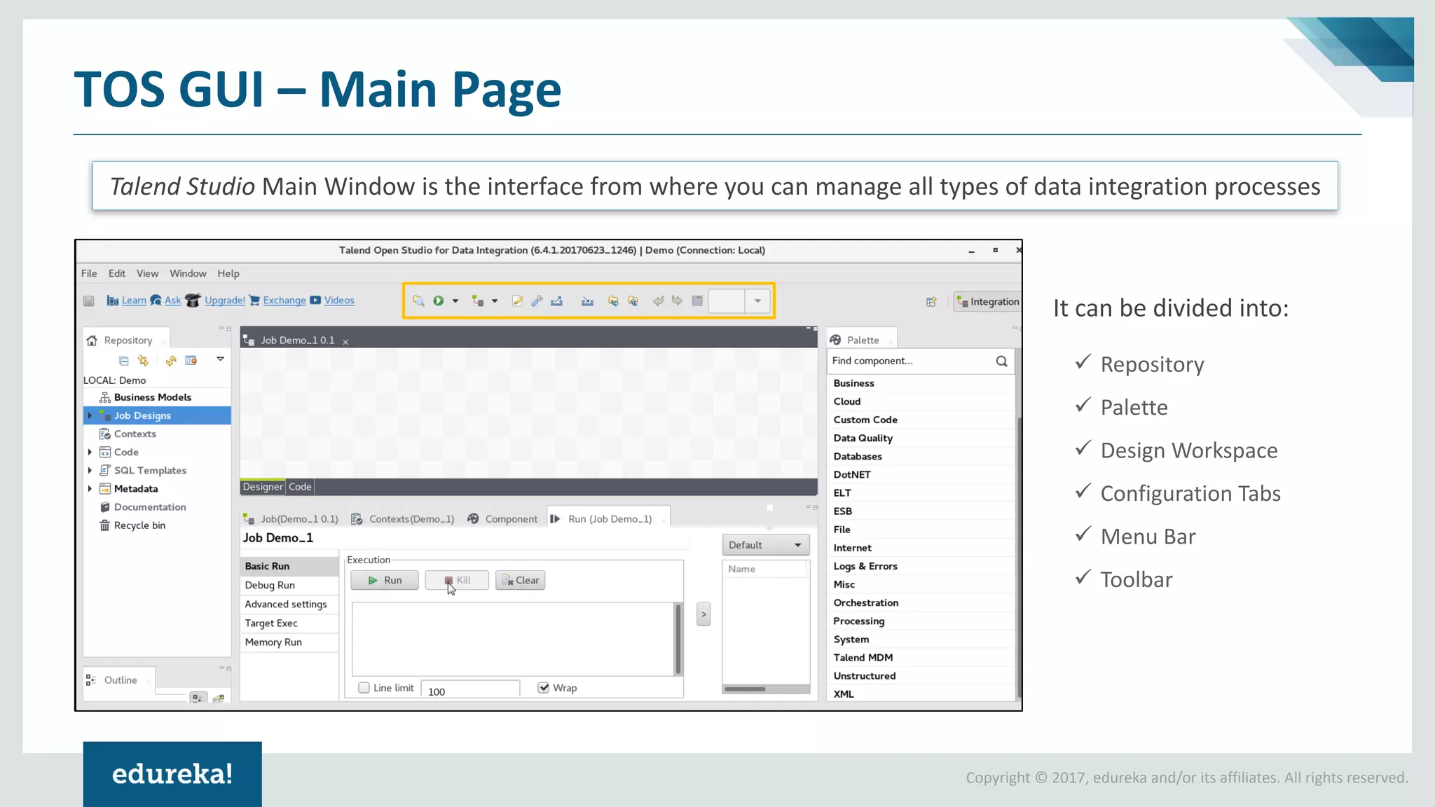 Copyright © 2017, edureka and/or its affiliates. All rights reserved.
TOS GUI – Main Page
Talend Studio Main Window is the interface from where you can manage all types of data integration processes
It can be divided into:
✓ Repository
✓ Palette
✓ Design Workspace
✓ Configuration Tabs
✓ Menu Bar
✓ Toolbar
 