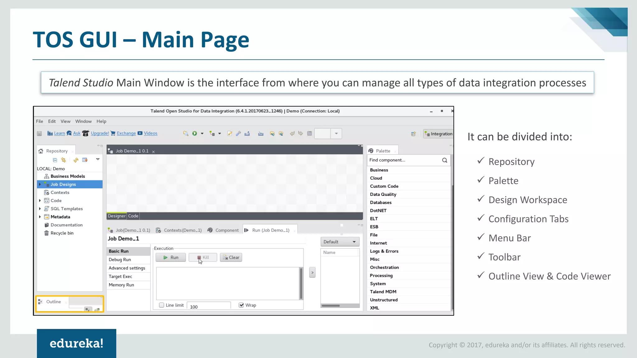 Copyright © 2017, edureka and/or its affiliates. All rights reserved.
TOS GUI – Main Page
Talend Studio Main Window is the interface from where you can manage all types of data integration processes
It can be divided into:
✓ Repository
✓ Palette
✓ Design Workspace
✓ Configuration Tabs
✓ Menu Bar
✓ Toolbar
✓ Outline View & Code Viewer
 