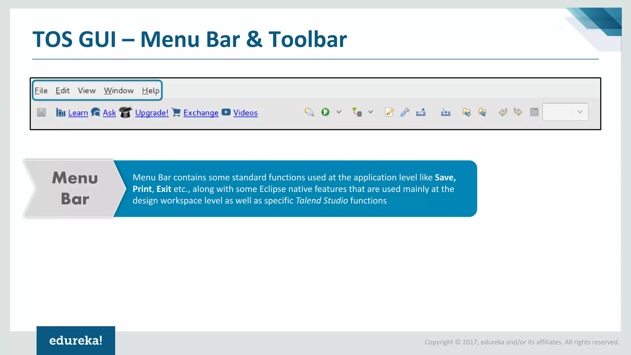 Copyright © 2017, edureka and/or its affiliates. All rights reserved.
TOS GUI – Menu Bar & Toolbar
Menu Bar contains some standard functions used at the application level like Save,
Print, Exit etc., along with some Eclipse native features that are used mainly at the
design workspace level as well as specific Talend Studio functions
Menu
Bar
 