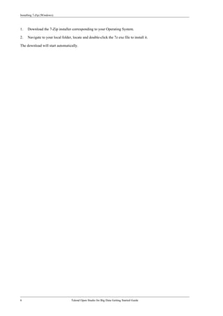 Installing 7-Zip (Windows)
6 Talend Open Studio for Big Data Getting Started Guide
1. Download the 7-Zip installer corresponding to your Operating System.
2. Navigate to your local folder, locate and double-click the 7z exe file to install it.
The download will start automatically.
 