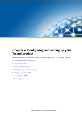 Talend Open Studio for Big Data Getting Started Guide
Chapter 4. Configuring and setting up your
Talend product
This chapter provides basic information required to configure and set up your Talend product, including:
• Launching the Studio for the first time
• Logging in to the Studio
• Installing additional packages
• Setting up Hadoop connection manually
• Setting up connection to HDFS
• Uploading files to HDFS
• Preparing file metadata
 