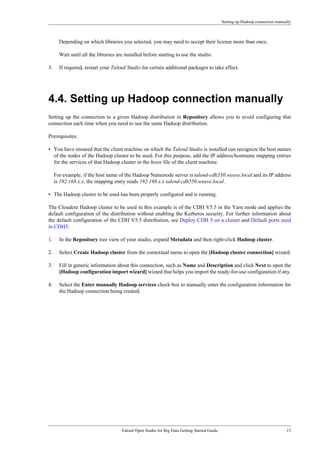 Setting up Hadoop connection manually
Talend Open Studio for Big Data Getting Started Guide 13
Depending on which libraries you selected, you may need to accept their license more than once.
Wait until all the libraries are installed before starting to use the studio.
3. If required, restart your Talend Studio for certain additional packages to take effect.
4.4. Setting up Hadoop connection manually
Setting up the connection to a given Hadoop distribution in Repository allows you to avoid configuring that
connection each time when you need to use the same Hadoop distribution.
Prerequisites:
• You have ensured that the client machine on which the Talend Studio is installed can recognize the host names
of the nodes of the Hadoop cluster to be used. For this purpose, add the IP address/hostname mapping entries
for the services of that Hadoop cluster in the hosts file of the client machine.
For example, if the host name of the Hadoop Namenode server is talend-cdh550.weave.local and its IP address
is 192.168.x.x, the mapping entry reads 192.168.x.x talend-cdh550.weave.local.
• The Hadoop cluster to be used has been properly configured and is running.
The Cloudera Hadoop cluster to be used in this example is of the CDH V5.5 in the Yarn mode and applies the
default configuration of the distribution without enabling the Kerberos security. For further information about
the default configuration of the CDH V5.5 distribution, see Deploy CDH 5 on a cluster and Default ports used
in CDH5.
1. In the Repository tree view of your studio, expand Metadata and then right-click Hadoop cluster.
2. Select Create Hadoop cluster from the contextual menu to open the [Hadoop cluster connection] wizard.
3. Fill in generic information about this connection, such as Name and Description and click Next to open the
[Hadoop configuration import wizard] wizard that helps you import the ready-for-use configuration if any.
4. Select the Enter manually Hadoop services check box to manually enter the configuration information for
the Hadoop connection being created.
 
