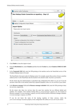 Setting up Hadoop connection manually
14 Talend Open Studio for Big Data Getting Started Guide
5. Click Finish to close this import wizard.
6. From the Distribution list, select Cloudera and then from the Version list, select Cloudera CDH5.5 (YARN
mode).
7. In the Namenode URI field, enter the URI pointing to the machine used as the NameNode service of the
Cloudera Hadoop cluster to be used.
The NameNode is the master node of a Hadoop system. For example, assume that you have chosen a machine
called machine1 as the NameNode, then the location to be entered is hdfs://machine1:portnumber.
On the cluster side, the related property is specified in the configuration file called core-site.xml. If you do
not know what URI is to be entered, check the fs.defaultFS property in the core-site.xml file of your cluster.
8. In the Resource manager field and the Resource manager scheduler field, enter the URIs pointing to these
two services, respectively.
On the cluster side, these two services share the same host machine but use different default port
numbers. For example, if the machine hosting them is resourcemanager.company.com, the location of
Resource manager is resourcemanager.company.com:8032 and the location of Resource manager scheduler
is resourcemanager.company.com:8030.
If you do not know the name of the hosting machine of these services, check the
yarn.resourcemanager.hostname property in the configuration file called yarn-site.xml of your cluster.
 