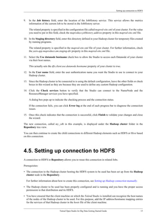 Setting up connection to HDFS
Talend Open Studio for Big Data Getting Started Guide 15
9. In the Job history field, enter the location of the JobHistory service. This service allows the metrics
information of the current Job to be stored in the JobHistory server.
The related property is specified in the configuration file called mapred-site.xml of your cluster. For the value
you need to put in this field, check the mapreduce.jobhistory.address property in this mapred-site.xml file.
10. In the Staging directory field, enter this directory defined in your Hadoop cluster for temporary files created
by running programs.
The related property is specified in the mapred-site.xml file of your cluster. For further information, check
the yarn.app.mapreduce.am.staging-dir property in this mapred-site.xml file.
11. Select the Use datanode hostname check box to allow the Studio to access each Datanode of your cluster
via their host names.
This actually sets the dfs.client.use.datanode.hostname property of your cluster to true.
12. In the User name field, enter the user authentication name you want the Studio to use to connect to your
Hadoop cluster.
13. Since the Hadoop cluster to be connected to is using the default configuration, leave the other fields or check
boxes in this wizard as they are because they are used to define any custom Hadoop configuration.
14. Click the Check services button to verify that the Studio can connect to the NameNode and the
ResourceManager services you have specified.
A dialog box pops up to indicate the checking process and the connection status.
If the connection fails, you can click Error log at the end of each progress bar to diagnose the connection
issues.
15. Once this check indicates that the connection is successful, click Finish to validate your changes and close
the wizard.
The new connection, called my_cdh in this example, is displayed under the Hadoop cluster folder in the
Repository tree view.
You can then continue to create the child connections to different Hadoop elements such as HDFS or Hive based
on this connection.
4.5. Setting up connection to HDFS
A connection to HDFS in Repository allows you to reuse this connection in related Jobs.
Prerequisites:
• The connection to the Hadoop cluster hosting the HDFS system to be used has been set up from the Hadoop
cluster node in the Repository.
For further information about how to create this connection, see Setting up Hadoop connection manually.
• The Hadoop cluster to be used has been properly configured and is running and you have the proper access
permission to that distribution and its HDFS.
• You have ensured that the client machine on which the Talend Studio is installed can recognize the host names
of the nodes of the Hadoop cluster to be used. For this purpose, add the IP address/hostname mapping entries
for the services of that Hadoop cluster in the hosts file of the client machine.
 
