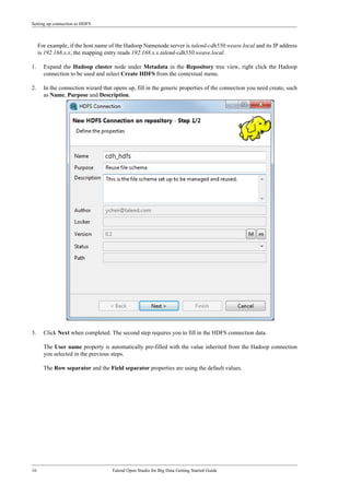 Setting up connection to HDFS
16 Talend Open Studio for Big Data Getting Started Guide
For example, if the host name of the Hadoop Namenode server is talend-cdh550.weave.local and its IP address
is 192.168.x.x, the mapping entry reads 192.168.x.x talend-cdh550.weave.local.
1. Expand the Hadoop cluster node under Metadata in the Repository tree view, right click the Hadoop
connection to be used and select Create HDFS from the contextual menu.
2. In the connection wizard that opens up, fill in the generic properties of the connection you need create, such
as Name, Purpose and Description.
3. Click Next when completed. The second step requires you to fill in the HDFS connection data.
The User name property is automatically pre-filled with the value inherited from the Hadoop connection
you selected in the previous steps.
The Row separator and the Field separator properties are using the default values.
 